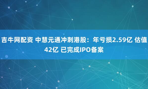 吉牛网配资 中慧元通冲刺港股：年亏损2.59亿 估值42亿 已完成IPO备案