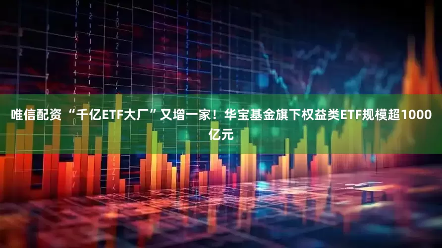 唯信配资 “千亿ETF大厂”又增一家！华宝基金旗下权益类ETF规模超1000亿元