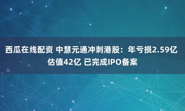 西瓜在线配资 中慧元通冲刺港股：年亏损2.59亿 估值42亿 已完成IPO备案