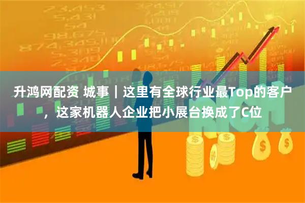 升鸿网配资 城事｜这里有全球行业最Top的客户，这家机器人企业把小展台换成了C位