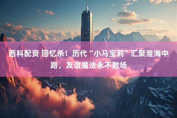 西科配资 回忆杀！历代“小马宝莉”汇聚淮海中路，友谊魔法永不散场