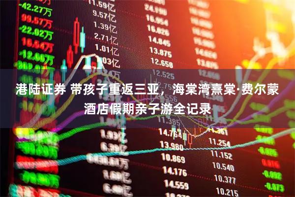 港陆证券 带孩子重返三亚，海棠湾熹棠·费尔蒙酒店假期亲子游全记录