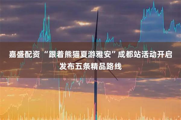 嘉盛配资 “跟着熊猫夏游雅安”成都站活动开启发布五条精品路线