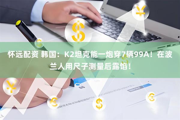 怀远配资 韩国：K2坦克能一炮穿7辆99A！在波兰人用尺子测量后露馅！