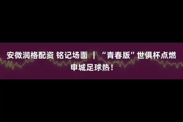 安微润格配资 铭记场面 ｜ “青春版”世俱杯点燃申城足球热！