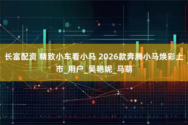 长富配资 精致小车看小马 2026款奔腾小马焕彩上市_用户_吴艳妮_马萌