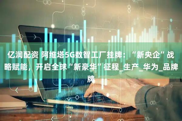 亿润配资 阿维塔5G数智工厂挂牌：“新央企”战略赋能，开启全球“新豪华”征程_生产_华为_品牌