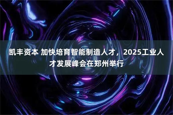 凯丰资本 加快培育智能制造人才，2025工业人才发展峰会在郑州举行