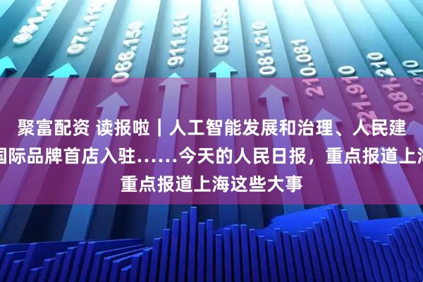 聚富配资 读报啦｜人工智能发展和治理、人民建议征集、国际品牌首店入驻……今天的人民日报，重点报道上海这些大事