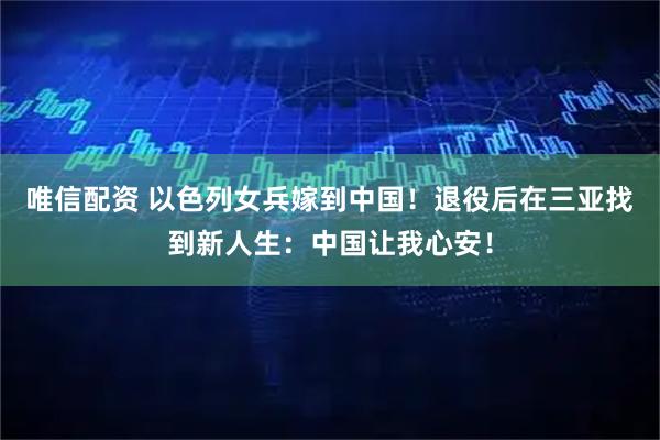 唯信配资 以色列女兵嫁到中国！退役后在三亚找到新人生：中国让我心安！