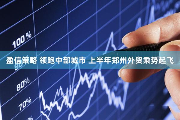 盈信策略 领跑中部城市 上半年郑州外贸乘势起飞