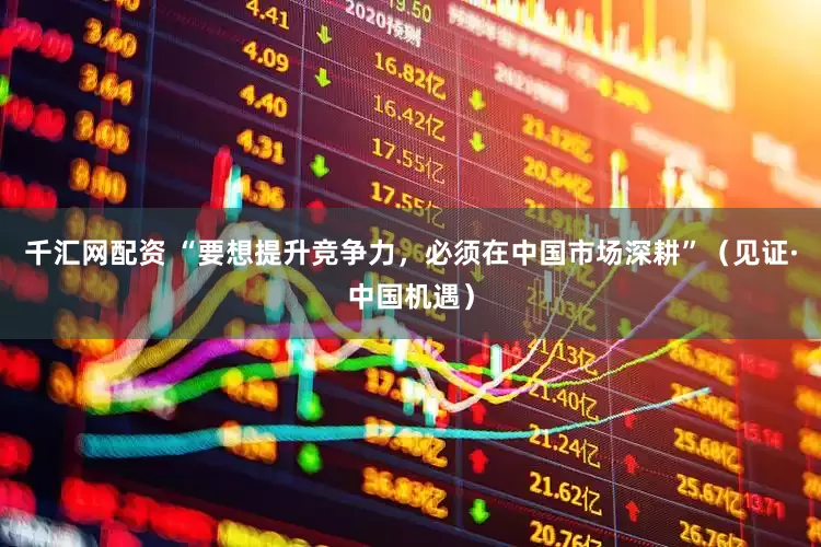 千汇网配资 “要想提升竞争力，必须在中国市场深耕”（见证·中国机遇）