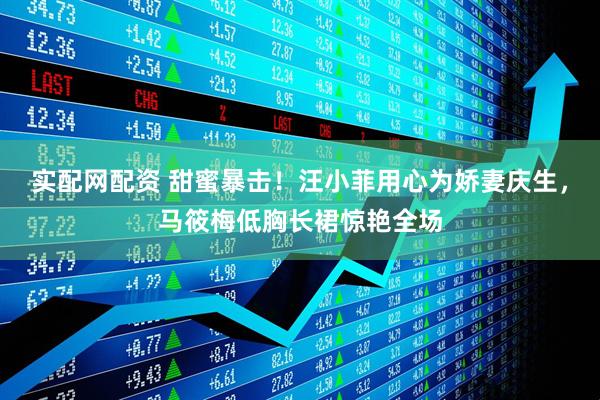 实配网配资 甜蜜暴击！汪小菲用心为娇妻庆生，马筱梅低胸长裙惊艳全场