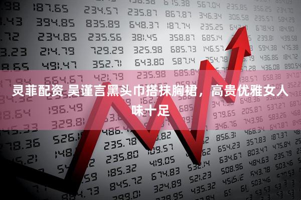 灵菲配资 吴谨言黑头巾搭抹胸裙，高贵优雅女人味十足