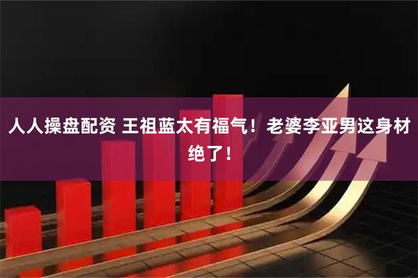 人人操盘配资 王祖蓝太有福气！老婆李亚男这身材绝了！