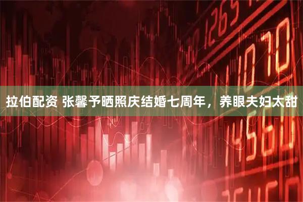 拉伯配资 张馨予晒照庆结婚七周年，养眼夫妇太甜