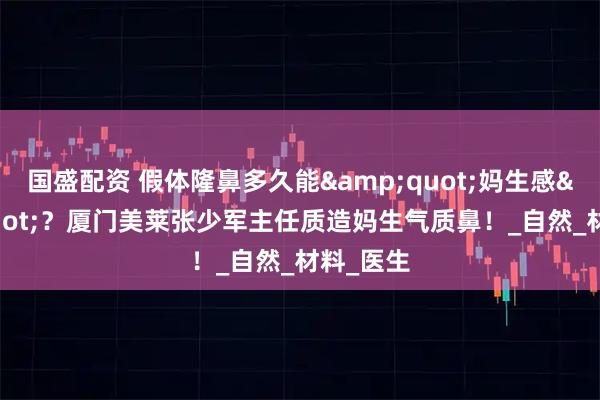 国盛配资 假体隆鼻多久能"妈生感"？厦门美莱张少军主任质造妈生气质鼻！_自然_材料_医生