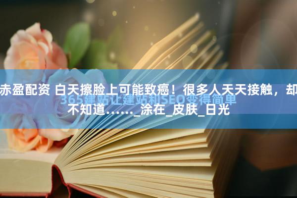 赤盈配资 白天擦脸上可能致癌！很多人天天接触，却不知道…..._涂在_皮肤_日光