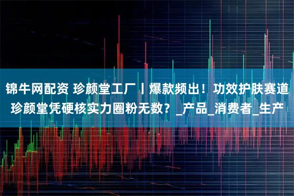 锦牛网配资 珍颜堂工厂丨爆款频出！功效护肤赛道珍颜堂凭硬核实力圈粉无数？_产品_消费者_生产