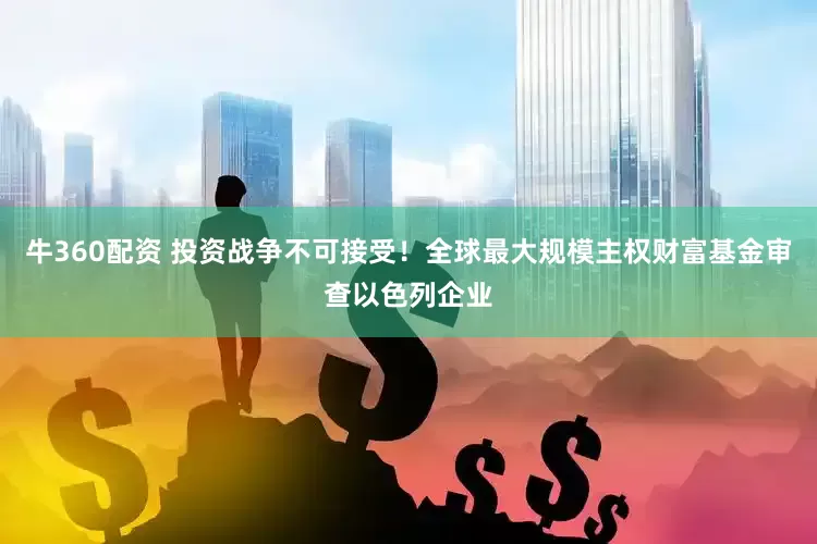 牛360配资 投资战争不可接受！全球最大规模主权财富基金审查以色列企业