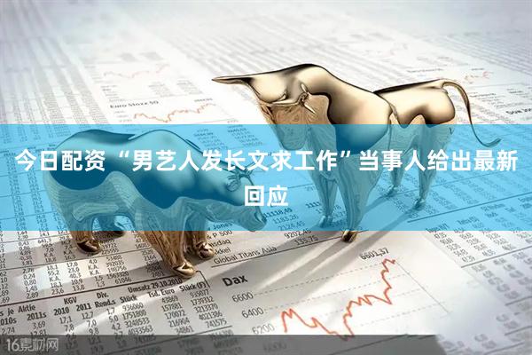 今日配资 “男艺人发长文求工作”当事人给出最新回应