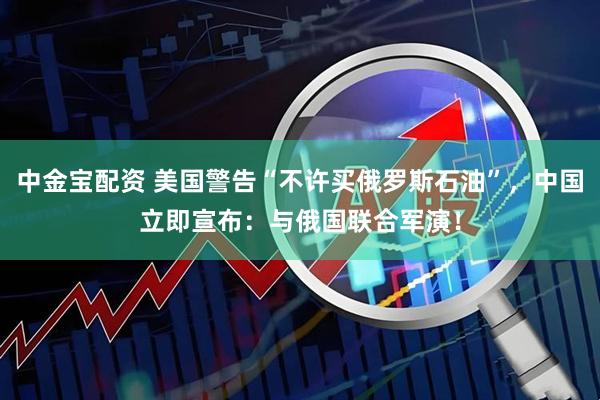中金宝配资 美国警告“不许买俄罗斯石油”，中国立即宣布：与俄国联合军演！