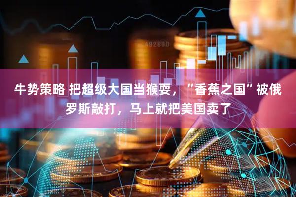 牛势策略 把超级大国当猴耍，“香蕉之国”被俄罗斯敲打，马上就把美国卖了