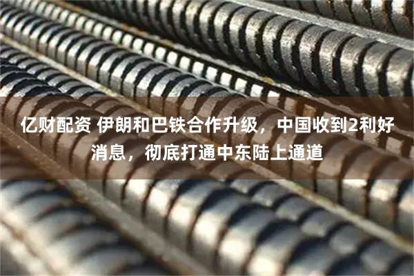 亿财配资 伊朗和巴铁合作升级，中国收到2利好消息，彻底打通中东陆上通道