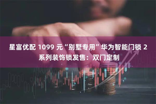 星富优配 1099 元“别墅专用”华为智能门锁 2 系列装饰锁发售：双门定制
