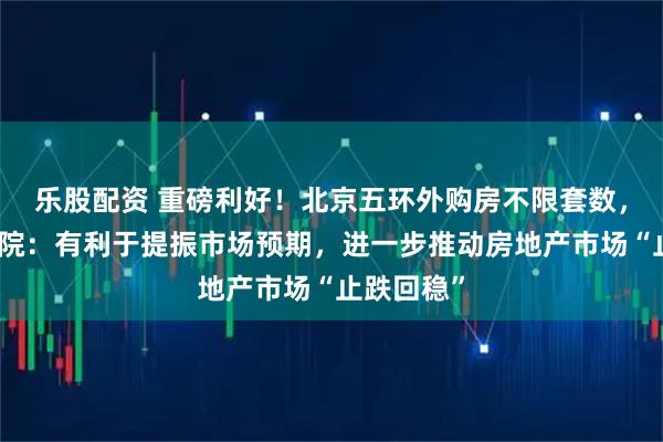 乐股配资 重磅利好！北京五环外购房不限套数，中指研究院：有利于提振市场预期，进一步推动房地产市场“止跌回稳”