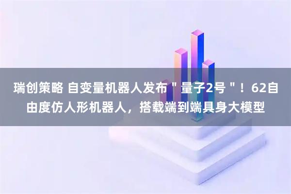 瑞创策略 自变量机器人发布＂量子2号＂！62自由度仿人形机器人，搭载端到端具身大模型