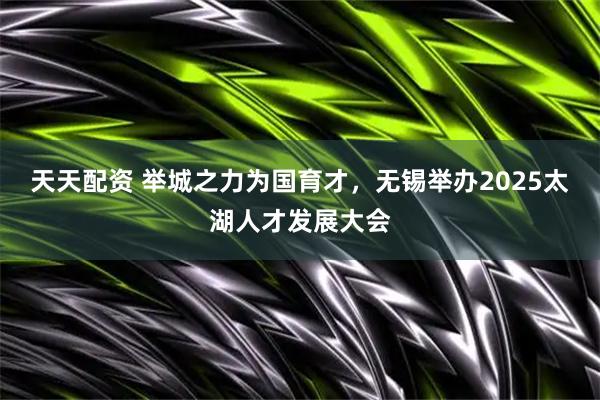 天天配资 举城之力为国育才，无锡举办2025太湖人才发展大会