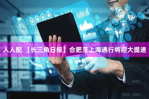 人人配 【长三角日报】合肥至上海通行将迎大提速