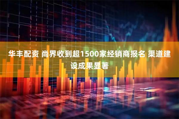 华丰配资 尚界收到超1500家经销商报名 渠道建设成果显著