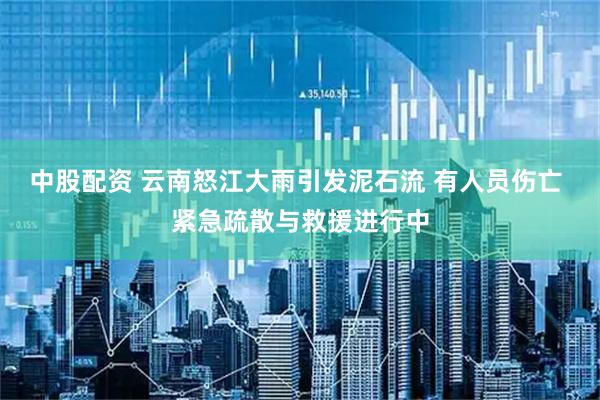 中股配资 云南怒江大雨引发泥石流 有人员伤亡 紧急疏散与救援进行中