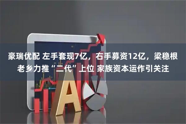 豪瑞优配 左手套现7亿，右手募资12亿，梁稳根老乡力推“二代”上位 家族资本运作引关注