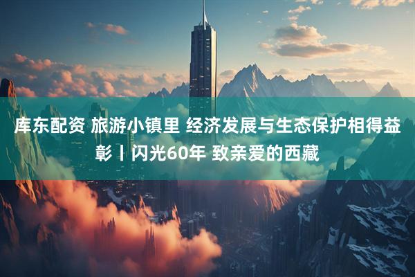 库东配资 旅游小镇里 经济发展与生态保护相得益彰丨闪光60年 致亲爱的西藏