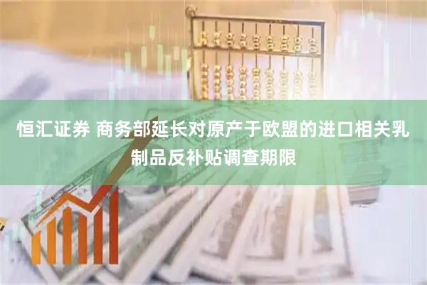 恒汇证券 商务部延长对原产于欧盟的进口相关乳制品反补贴调查期限