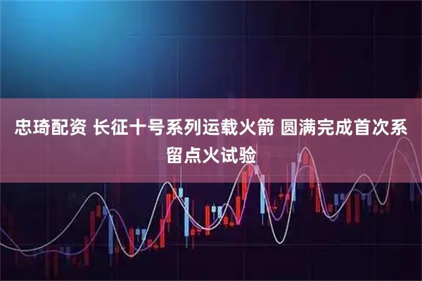 忠琦配资 长征十号系列运载火箭 圆满完成首次系留点火试验