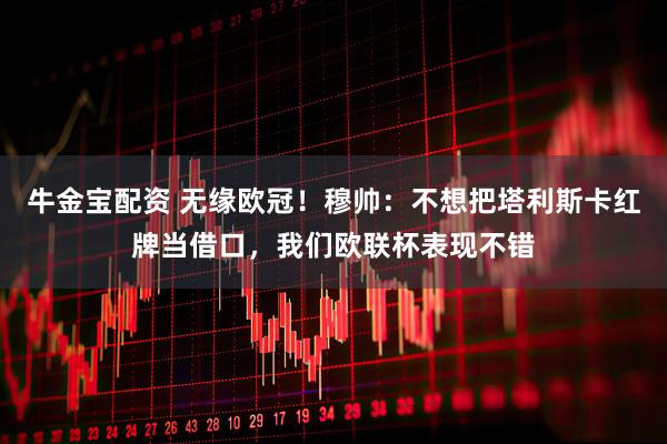 牛金宝配资 无缘欧冠！穆帅：不想把塔利斯卡红牌当借口，我们欧联杯表现不错