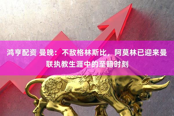 鸿亨配资 曼晚：不敌格林斯比，阿莫林已迎来曼联执教生涯中的至暗时刻