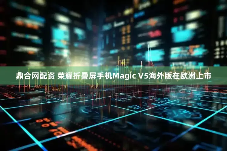 鼎合网配资 荣耀折叠屏手机Magic V5海外版在欧洲上市