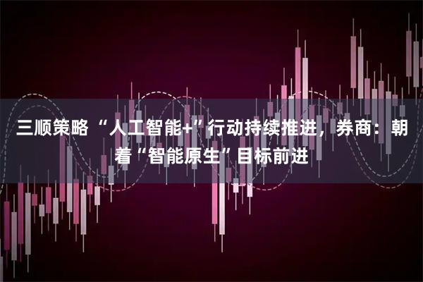 三顺策略 “人工智能+”行动持续推进，券商：朝着“智能原生”目标前进