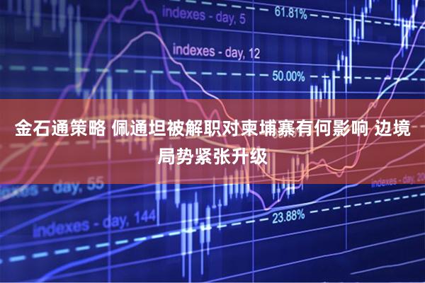 金石通策略 佩通坦被解职对柬埔寨有何影响 边境局势紧张升级