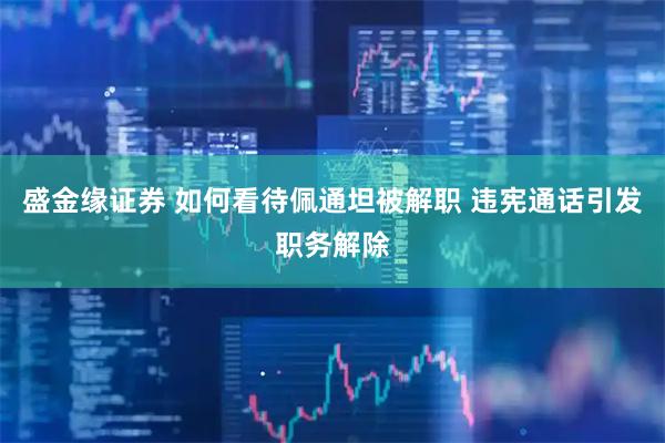 盛金缘证券 如何看待佩通坦被解职 违宪通话引发职务解除