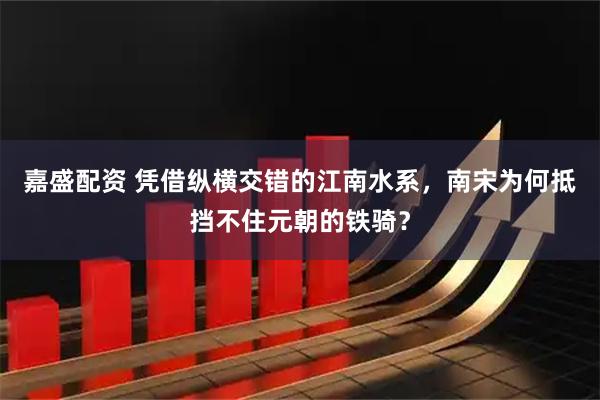 嘉盛配资 凭借纵横交错的江南水系，南宋为何抵挡不住元朝的铁骑？