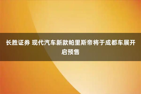 长胜证券 现代汽车新款帕里斯帝将于成都车展开启预售