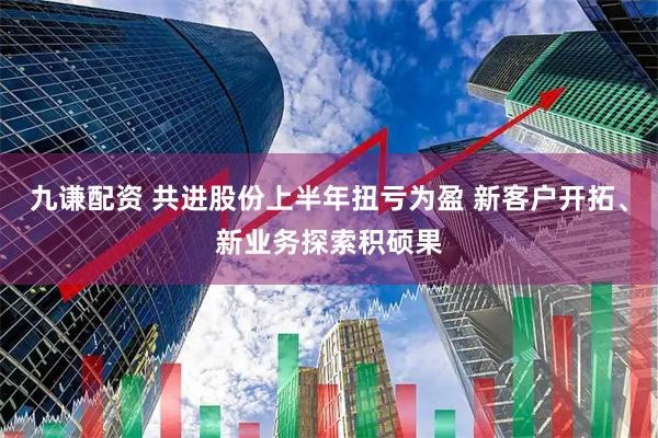 九谦配资 共进股份上半年扭亏为盈 新客户开拓、新业务探索积硕果