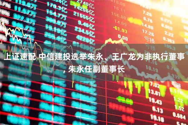 上证速配 中信建投选举朱永、王广龙为非执行董事, 朱永任副董事长