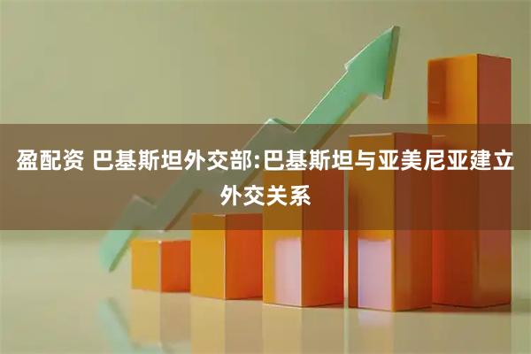 盈配资 巴基斯坦外交部:巴基斯坦与亚美尼亚建立外交关系